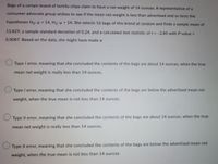 Bags of a certain brand of tortilla chips claim to have a net weight of 14 ounces. A representative of a
consumer advocate group wishes to see if the mean net weight is less than advertised and so tests the
hypotheses Ho: = 14, H1:H< 14. She selects 16 bags of this brand at random and finds a sample mean of
13.829, a sample standard deviation of 0.24, and a calculated test statistic of t = -2.85 with P-value =
0.0087. Based on the data, she might have made a:
Type I error, meaning that she concluded the contents of the bags are about 14 ounces, when the true
mean net weight is really less than 14 ounces.
O Type I error, meaning that she concluded the contents of the bags are below the advertised mean net
weight, when the true mean is not less than 14 ounces.
O Type II error, meaning that she concluded the contents of the bags are about 14 ounces, when the true
mean net weight is really less than 14 ounces.
Type II error, meaning that she concluded the contents of the bags are below the advertised mean net
weight, when the true mean is not less than 14 ounces
