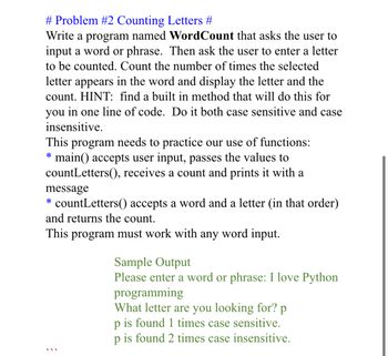 # Problem #2 Counting Letters #

Write a program named **WordCount** that asks the user to input a word or phrase. Then ask the user to enter a letter to be counted. Count the number of times the selected letter appears in the word and display the letter and the count. **HINT**: find a built-in method that will do this for you in one line of code. Do it both case sensitive and case insensitive.

This program needs to practice our use of functions:
- **main()** accepts user input, passes the values to countLetters(), receives a count and prints it with a message.
- **countLetters()** accepts a word and a letter (in that order) and returns the count.

This program must work with any word input.

**Sample Output**
```
Please enter a word or phrase: I love Python programming
What letter are you looking for? p
p is found 1 times case sensitive.
p is found 2 times case insensitive.
```