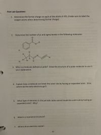 Post Lab Questions:
1. Determine the formal charge on each of the atoms in SO2 (make sure to label the
oxygen atoms when determining formal charge).
2. Determine the number of pi and sigma bonds in the following molecules:
a.
H
H.
H.
H
b.
3. Why is a molecule defined as polar? Draw the structure of a polar molecule to use in
your explanation.
4. Explain how a molecule can break the octet rule by having an expanded octet. (hint:
where do the extra electrons go?)
5. What type of elements in the periodic table cannot break the octet rule by having an
expanded octet? Why?
6.
What is a resonance structure?
7. Where do pi electrons reside?
57
