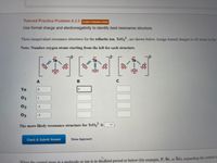 Tutored Practice Problem 6.3.3 COUNTS TOWARDS GRADE
Use formal charge and electronegativity to identify best resonance structure.
Three inequivalent resonance structures for the tellurite ion, TeO, are shown below. Assign formal charges to all atoms in the
Note: Number oxygen atoms starting from the left for each structure.
:0:
Te
01
02
-1
Оз
-1
The more likely resonance structure for TeOz² is
Check & Submit Answer
Show Approach
Yhen the oentral atom in a molecule or ion is in therhird period or below (for example, P, Se, or Xe), expanding the central a
