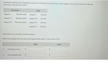 Cullumber Lighting had a beginning inventory of 23 units at a cost of $7 per unit on August 1. During the month, the following
purchases and sales were made.
Purchases
Sales
August 5
28 units at $8
August 2
18 units
August 11
38 units at $9
August 10
23 units
August 23
33 units at $10
August 19
53 units
August 21
23 units
Cullumber uses a periodic inventory system.
Determine ending inventory and cost of goods sold under: 1. FIFO and 2. LIFO.
FIFO
1.
Ending inventory
$
2.
Cost of goods sold
$
$
$
LIFO