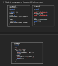 1) What do the below programs do? Comment on child and parent process.
// program 1
int counter =1;
int main()
{
if (fork() != 0) {
wait(NULL);
//program 2
int main()
{
privtf("p"); fflush(stdout);
if (fork() == 0) {
printf("q"); fflush(stdout):
}
else {
counter--;
printf("counter = %d\n", counter);}
}
else {
printf("r"); fflush(stdout);
wait(NULL);
counter+±;
printf("counter = %d\n", counter);}
}
}
//program 3
int main()
{
int i;
for (i= 0; i< 3; i++) {
if (fork() == 0) {
printf("Child sees i = %d\n", i);
exit(0);
} else {
printf("Parent sees i = %d\n", i);
wait(NULL);
}
