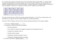 For a certain drug, based on standards set by the United States Pharmacopeia (USP) - an official public
standards-setting authority for all prescription and over-the-counter medicines and other health care
products manufactured or sold in the United States, a standard deviation of capsule weights of less than 2
mg is acceptable. A sample of 21 capsules was taken and the weights are provided below:
98.1
100.2
98.1
98
98.7
99.9
101
99
99.4
98.7
100.8
99.3
98.4
99.9
101.5
100.7
99.1
99.8
99.5
99.3
101.9
The mean of the data set is 99.59; the sample standard deviation is 1.119; if the normality plot is not
provided you may assume that the capsule weights are normally distributed.
Construct a 95% confidence interval for the variance (standard deviation) of all capsule weights.
i. Procedure: Select an answer
ii. Assumptions: (select everything that applies)
O Normal population
O The number of positive and negative responses are both greater than 10
Sample size is greater than 30
) Simple random sample
Population standard deviation is known
O Population standard deviation is unknown
iii. Unknown parameter: Select an answer
