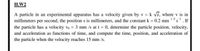 H.W2
A particle in an experimental apparatus has a velocity given by v = k vs, where v is in
millimeters per second, the position s is millimeters, and the constant k = 0.2 mm 12s. If
the particle has a velocity vo = 3 mm /s at t = 0, determine the particle position, velocity,
and acceleration as functions of time, and compute the time, position, and acceleration of
the particle when the velocity reaches 15 mm /s.
