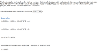 The business plan for Knowlt, LLC, a start-up company that manufactures portable multigas detectors, showed equivalent annual cash
flows of $400,000 for the first 5 years. If the cash flow in year 1 was $310,000 and the constant increase thereafter was $50,000
per year, what interest rate was used in the calculation?
The interest rate used in the calculation was 10.60 ± 2% %.
Explanation
$400,000 = 310000 + $50,000(A/G, i, n)
$400,000 = 310000+ $50,000(A/G, i, 5)
(A/G, i, 5) = 1.800
Interpolate using interest tables or use Excel's Goal Seek, or Solver functions.
i = 10.6%