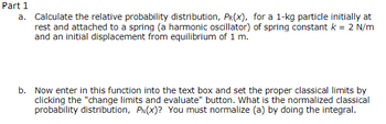 Part 1
a. Calculate the relative probability distribution, PR(X), for a 1-kg particle initially at
rest and attached to a spring (a harmonic oscillator) of spring constant k = 2 N/m
and an initial displacement from equilibrium of 1 m.
b. Now enter in this function into the text box and set the proper classical limits by
clicking the "change limits and evaluate" button. What is the normalized classical
probability distribution, PN(X)? You must normalize (a) by doing the integral.