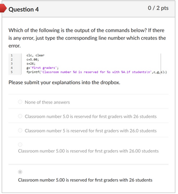 Question 4
0/2 pts
Which of the following is the output of the commands below? If there
is any error, just type the corresponding line number which creates the
error.
1
2
3
4
5
clc, clear
c=5.00;
s=26;
g='first graders';
fprintf('Classroom number %d is reserved for %s with %4.1f students \n',c,g, s);)
Please submit your explanations into the dropbox.
None of these answers
Classroom number 5.0 is reserved for first graders with 26 students
Classroom number 5 is reserved for first graders with 26.0 students
Classroom number 5.00 is reserved for first graders with 26.00 students
Classroom number 5.00 is reserved for first graders with 26 students