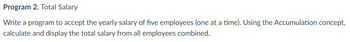 Program 2. Total Salary
Write a program to accept the yearly salary of five employees (one at a time). Using the Accumulation concept,
calculate and display the total salary from all employees combined.