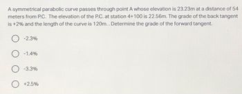 A symmetrical parabolic curve passes through point A whose elevation is 23.23m at a distance of 54
meters from P.C. The elevation of the P.C. at station 4+100 is 22.56m. The grade of the back tangent
is +2% and the length of the curve is 120m.. Determine the grade of the forward tangent.
-2.3%
O -1.4%
-3.3%
+2.5%