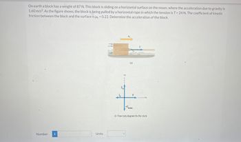 On earth a block has a weight of 87 N. This block is sliding on a horizontal surface on the moon, where the acceleration due to gravity is
1.60 m/s2. As the figure shows, the block is being pulled by a horizontal rope in which the tension is T = 24 N. The coefficient of kinetic
friction between the block and the surface is HK = 0.22. Determine the acceleration of the block.
Number i
Units
m
(4)
T
moon
(b) Free-body diagram for the block