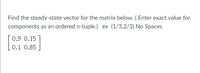 Find the steady-state vector for the matrix below. (Enter exact value for
components as an ordered n-tuple.) ex (1/3,2/3) No Spaces
0.9 0.15
0.1 0.85
