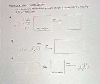 Robinson Annulation Practice Problems:
Fill in the missing intermediates, products or starting materials for the following
Robinson Annulations.
A
.
B
C
KOH,
1. EtOH
2.
i
Michael Adduct
OMe
KOH,
EtOH
KOH,
EtOH
Aldol
Condensation
Michael Adduct
Aldol
Condensation,