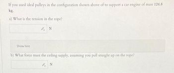 If you used ideal pulleys in the configuration shown above of to support a car engine of mass 124.8
kg.
a) What is the tension in the rope?
N
Show hint
b) What force must the ceiling supply, assuming you pull straight up on the rope?
AN