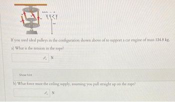 MA
If you used ideal pulleys in the configuration shown above of to support a car engine of mass 124.8 kg.
a) What is the tension in the rope?
N
Show hint
b) What force must the ceiling supply, assuming you pull straight up on the rope?
N