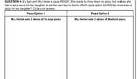 QUESTION 4: It's 2pm and Ms. Herter is pizza READY. She wants to chow down on pizza, but realizes she
has to save some for her daughter to eat the next day for lunch. Which pizza option SAVES the most area of
pizza for her daughter? Circle your answer.
Pizza Option 1
Pizza Option 2
Ms. Herter eats 2 slices of XLarge pizza
Ms. Herter eats 3 slices of Medium pizza
