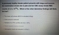 A previously healthy female patient presents with fatigue and insomnia.
An examination shows she is pale and her CBC assay shows RBC
counts of 2.5 x 1012/L. Which of the other laboratory findings will likely
be true?
O The mean cell volume (MCV) is elevated (42pg).
O Urine out put is reduced.
O Hematocrit or PVC profiles are low (-29%).
O Muscle myoglobin levels are clevated.
O Hemoglobin levels are elevated (+205g/L).
