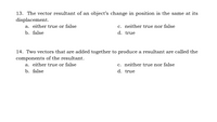 13. The vector resultant of an object's change in position is the same at its
displacement.
a. either true or false
c. neither true nor false
b. false
d. true
14. Two vectors that are added together to produce a resultant are called the
components of the resultant.
a. either true or false
b. false
c. neither true nor false
d. true
