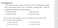 For numbers 3-4
3.Two forces act on an object. One force is 6.0 N horizontally towards
west. The second force is 8.0 N vertically towards south. Find the
magnitude and direction of the resultant.
a. 10N 53° N of E
c. 10N 53° E of N
b. 10N 53° S of W
d. 10N 53° W of S
4. If the object is in equilibrium, find the magnitude and direction of the
force that produces equilibrium.
a. 10N, 53º W of S
c. 10N, 53º E of N
b. 10N, 53° N of E
d. 10N, 53° S of W
