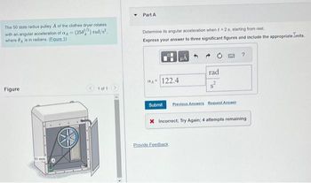 The 50 mm radius pulley A of the clothes dryer rotates
with an angular acceleration of a = (250) rad/s².
where is in radians. (Figure 1)
Part A
Determine its angular acceleration when f 2 s. starting from rest
Express your answer to three significant figures and include the appropriate inits.
?
rad
ад
122.4
Figure
1 of 1
50 mm
Submit Previous Answers Request Answer
X Incorrect; Try Again; 4 attempts remaining
Provide Feedback
