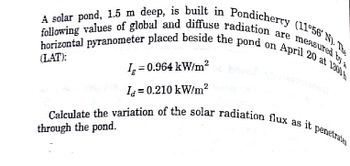 A solar pond, 1.5 m deep, is built in Pondicherry (11°56' N). The
horizontal pyranometer placed beside the pond on April 20 at 1.300
following values of global and diffuse radiation are measured by a
Ia=0.210 kW/m²
Calculate the variation of the solar radiation flux as it penetrates
through the pond.