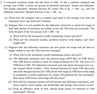 5. A monopoly produces songs and sell them in CDs. It has a constant marginal and
average cost of $20. It faces two groups of potential customers: honest and dishonest.
The honest customers' demand function for music CDs is Qh
dishonest customers' demand function is Qa = 120 – pa.
120 – Ph, and the
(a) Given that the marginal cost is constant and equal to the average cost, does the
monopoly incur any fixed cost? Explain.
(b) Suppose that it is not possible for the dishonest customers to pirate the songs so
that both groups of customers are willing to buy the CDs from the monopoly. The
total demand of the two groups is Q = 240 – 2p.
(i) What will be the monopoly's profit-maximizing output and price?
(ii) What are the consumer surplus, producer surplus, total surplus, and dead-
weight loss?
(c) Suppose that the dishonest customers can now pirate the songs and are thus no
longer willing to buy the CDs from the monopoly.
(i) What will be the monopoly's profit-maximizing output and price?
(ii) The dishonest customers store the pirated songs (MP3 files) in USB drives.
One USB drive is needed to store the songs contained in a CD. The price of a
USB drive is $20. The dishonest customers only care about the songs (not, e.g.,
the original album booklet). Their demand function for music CDs then turn
into their demand function for USB drives with songs (a USB drive with songs
is considered a perfect substitute of a music CD produced by the monopoly).
How many USB drives with songs will they have?
(iii) How will the consumer surplus (of both honest and dishonest consumers), pro-
ducer surplus, total surplus, and deadweight loss change when piracy occurs?
(iv) From an efficiency point of view, should music piracy be tolerated or even
encouraged? Discuss.
