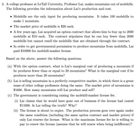 2. A college professor at LeTall University, Professor Lai, makes mountains out of molehills.
The following provides the information about Lai's production and cost.
• Molehills are the only input for producing mountains. It takes 100 molehills to
make 1 mountain.
• The market price of molehills is $20 each.
• A few years ago, Lai acquired an option contract that allows him to buy up to 2000
molehills at $10 each. The contract stipulates that he can buy fewer than 2000
molehills but cannot resell the molehills that are obtained through the contract.
• In order to get governmental permission to produce mountains from molehills, Lai
paid $10000 for molehill-masher license.
Based on the above, answer the following questions.
(a) With the option contract, what is Lai's marginal cost of producing a mountain if
he produces fewer than or equal to 20 mountains? What is the marginal cost if he
produces more than 20 mountains?
(b) Lai is selling mountains in a perfectly competitive market, in which there is a great
mass of other college professors doing the same. The market price of mountains is
$1600. How many mountains will Lai produce and sell?
(c) The government is considering raising the molehill-masher license fee.
(i) Lai claims that he would have gone out of business if the license had costed
$11000. Is Lai telling the truth? Why?
(ii) The license is about to expire. The production process goes over again under
the same condition (including the same option contract and market prices) if
only Lai renews the license. What is the maximum license fee he is willing to
pay to renew the license (assume that he will renew when being indifferent)?
