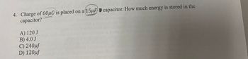 4. Charge of 60μC is placed on a (15μF capacitor. How much energy is stored in the
capacitor?
A) 120 J
B) 4.0 J
C) 240μJ
D) 120μJ