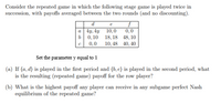 Consider the repeated game in which the following stage game is played twice in
succession, with payoffs averaged between the two rounds (and no discounting).
d
e
0,0
b| 0,10 18, 18 48,10
10, 48 40, 40
a 4y, 4y 10,0
0,0
Set the parameter y equal to 1
(a) If (a, d) is played in the first period and (b, e) is played in the second period, what
is the resulting (repeated game) payoff for the row player?
(b) What is the highest payoff any player can receive in any subgame perfect Nash
equilibrium of the repeated game?
