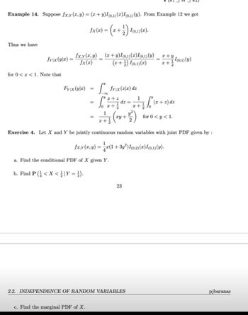 Example 14. Suppose fx,y (x, y) = (x + y)I(0,1) (2) I(0,1) (y). From Example 12 we got
fx(z) = (2 + 1 ) 4 (0,1)(2).
Thus we have
x+y
fy|x (y|x)
(x+y)I(0,1)(x) I(0,1) (y)
(x + ¹) (0,1)(x)
I(0,1) (y)
x+
for 0<x< 1. Note that
Fyx (yr) =
fy\x (2/2) dz
x+z
1
dz=
=
J₁ x + 1
Sº (x + 2) dz
x+ // Jo
1
+++ (²0+1²)
for 0 < y < 1.
x+
Exercise 4. Let X and Y be jointly continuous random variables with joint PDF given by :
1
fx.y(2,y)=
= x(1 +3y²) I(0,2)(x) I(0,1) (y).
a. Find the conditional PDF of X given Y.
b. Find P (< X < / | Y = }).
23
2.2. INDEPENDENCE OF RANDOM VARIABLES
pjbaranas
c. Find the marginal PDF of X.
fxy(2,3)
fx(x)