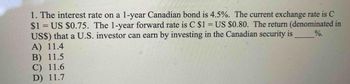 1. The interest rate on a 1-year Canadian bond is 4.5%. The current exchange rate is C
$1= US $0.75. The 1-year forward rate is C $1= US $0.80. The return (denominated in
US$) that a U.S. investor can earn by investing in the Canadian security is
A) 11.4
%.
B) 11.5
C) 11.6
D) 11.7