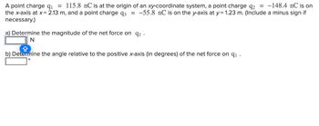 A point charge q1 = 115.8 nC is at the origin of an xy-coordinate system, a point charge q2 = -148.4 nC is on
the x-axis at x = 2.13 m, and a point charge q3 = -55.8 nC is on the y-axis at y = 1.23 m. (Include a minus sign if
necessary.)
a) Determine the magnitude of the net force on 9₁.
N
b) Determine the angle relative to the positive x-axis (in degrees) of the net force on q₁ .