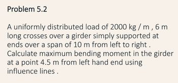 Problem 5.2
A uniformly distributed load of 2000 kg / m, 6 m
long crosses over a girder simply supported at
ends over a span of 10 m from left to right.
Calculate maximum bending moment in the girder
at a point 4.5 m from left hand end using
influence lines.