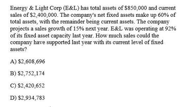 Energy & Light Corp (E&L) has total assets of $850,000 and current
sales of $2,400,000. The company's net fixed assets make up 60% of
total assets, with the remainder being current assets. The company
projects a sales growth of 15% next year. E&L was operating at 92%
of its fixed asset capacity last year. How much sales could the
company have supported last year with its current level of fixed
assets?
A) $2,608,696
B) $2,752,174
C) $2,420,652
D) $2,934,783