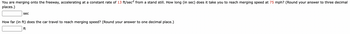 You are merging onto the freeway, accelerating at a constant rate of 13 ft/sec² from a stand still. How long (in sec) does it take you to reach merging speed at 75 mph? (Round your answer to three decimal
places.)
sec
How far (in ft) does the car travel to reach merging speed? (Round your answer to one decimal place.)
ft