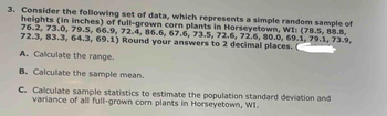 3. Consider the following set of data, which represents a simple random sample of
heights (in inches) of full-grown corn plants in Horseyetown, WI: (78.5, 88.8,
76.2, 73.0, 79.5, 66.9, 72.4, 86.6, 67.6, 73.5, 72.6, 72.6, 80.0, 69.1, 79.1, 73.9,
72.3, 83.3, 64.3, 69.1) Round your answers to 2 decimal places.
A. Calculate the range.
B. Calculate the sample mean.
C. Calculate sample statistics to estimate the population standard deviation and
variance of all full-grown corn plants in Horseyetown, WI.