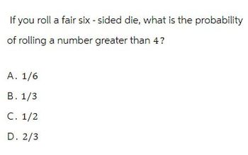 If you roll a fair six-sided die, what is the probability
of rolling a number greater than 4?
A. 1/6
B. 1/3
C. 1/2
D. 2/3