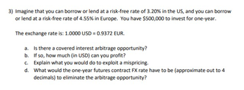 3) Imagine that you can borrow or lend at a risk-free rate of 3.20% in the US, and you can borrow
or lend at a risk-free rate of 4.55% in Europe. You have $500,000 to invest for one-year.
The exchange rate is: 1.0000 USD = 0.9372 EUR.
a. Is there a covered interest arbitrage opportunity?
b. If so, how much (in USD) can you profit?
c. Explain what you would do to exploit a mispricing.
d.
What would the one-year futures contract FX rate have to be (approximate out to 4
decimals) to eliminate the arbitrage opportunity?