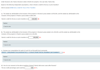 Under Rowena's will, Mandy (Rowena's sister) inherits her property. One year later, Mandy dies.
Based on the following independent assumptions, what is Mandy's credit for the tax on prior transfers?
Click to access Exhibit 18.2, Credit for Tax on Prior Transfers
a. The estate tax attributable to the inclusion of the property in Rowena's gross estate is $700,000, and the estate tax attributable to the
inclusion of the property in Mandy's gross estate is $800,000.
Mandy's credit for the tax on prior transfers is $
Feedback
►Check My Work
b. The estate tax attributable to the inclusion of the property in Rowena's gross estate is $1,200,000, and the estate tax attributable to the
inclusion of the property in Mandy's gross estate is $1,100,000.
Mandy's credit for the tax on prior transfers is $
Feedback
►Check My Work
100,000 X.
Feedback
c. Express your computations for parts (a) and (b) as Microsoft Excel commands.
CREDIT=(MIN(MANDYTAX, ROWENATAX))+LOOKUP(YRSBETWEEN, YRSARRAY,RATESARRAY) X
►Check My Work
100,000 X.
d. How do your answers to the above questions change if Mandy died seven years after Rowena?
The tax credit percentage used would be
100 X %.