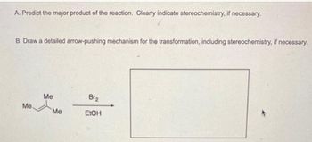 A. Predict the major product of the reaction. Clearly indicate stereochemistry, if necessary.
B. Draw a detailed arrow-pushing mechanism for the transformation, including stereochemistry, if necessary.
Me.
Me
Me
Br₂
EtOH