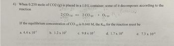 4) When 0.250 mole of CO2 (g) is placed in a 1.0 L container, some of it decomposes according to the
reaction
2 CO(g) + O2(g)
6670
720
If the equilibrium concentration of CO is 0.040 M, the Key for the reaction must be
a. 4.4 x 10¹
c. 9.8 x 10-7
d. 1.7 x 10
2 CO₂(e)->
b. 1.2 x 102
e. 7.3 x 104