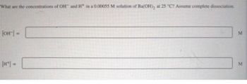 What are the concentrations of OH and H* in a 0.00055 M solution of Ba(OH)₂ at 25 °C? Assume complete dissociation.
[OH-] =
M
M