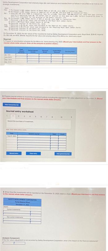 Safety Development Corporation had relatively large idle cash balances and invested them as follows in securities to be held as non-
strategic investments:
2023
Feb. 7 Purchased 3,100 common shares of Royal Bank at $27.40, plus $500 in transaction fees.
19 Purchased 2,108 common shares of Imperial Oil at $54.00, and paid $250 in transaction fees.
Apr. 1 Paid $97,182 plus $500 in transaction fees for a 8.60%, four-year, $99,000 Minco Inc. bond that pays interest
quarterly beginning June 30. The market rate of interest on this date was 9.00%. Sellers Corporation plans to
hold this investment for the duration of the bond's contract life.
May 26 Purchased 2,900 common shares of BCE at $14.28, plus $200 in transaction fees.
June
1 Received a $0.25 per share cash dividend on the Royal Bank common shares.
17 Sold 2,100 Royal Bank common shares at $27.90.
30 Received interest on the Minco Inc. bond.
Aug. 5 Received a $0.50 per share cash dividend on the Imperial Oil common shares.
Sept. 1 Received a $0.275 per share cash dividend on the remaining Royal Bank common shares.
30 Received interest on the Minco Inc. bond.
Dec. 31 Received interest on the Minco Inc. bond.
On December 31, 2023, the fair values of the investments held by Safety Development Corporation were: Royal Bank, $28.40; Imperial
Oil, $52.38; and BCE, $14.40. Assume the fair value and carrying value of the Minco Inc. bond were equal.
Required:
1. Prepare an amortization schedule for the Minco Inc. bond showing only 2023. (Round your intermediate and final answers to the
nearest whole dollar amount. Enter all the amounts as positive values.)
Apr. 1/23
June 30/23
Sept. 30/23
Dec. 31/23
View transaction list
Cash
Interest
Received
Journal entry worksheet
1
2. Prepare journal entries to record the investment activity including the appropriate fair value adjustment on December 31. (Round
your intermediate and final answers to the nearest whole dollar amount.)
Date
Feb 07, 2023
Record the purchase of investment.
Note: Enter debits before credits.
2 3 4 5 6
Assets
Period Interest
Income
Record entry
Show Transcribed Text
Current Investments:
General Journal
Non-current investments:
Clear entry
SAFETY DEVELOPMENT CORPORATION
Partial Balance Sheet
December 31, 2023
Discount
Amort.
7
Unamortized
Discount
8
Debit
12
Carrying Value
Credit
3. Show how the investments will be reported on the December 31, 2023, balance sheet. (Round your intermediate and final answers
to the nearest whole dollar amount.)
View general journal
>
Analysis Component:
If the fair value adjustment is not recorded by Safety Development Corporation, what is the impact on the financial statements?