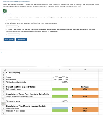 Excel Online Structured Activity: Excess capacity
Earleton Manufacturing Company has $2 billion in sales and $700,000,000 in fixed assets. Currently, the company's fixed assets are operating at 75% of capacity. The data has
been collected the Microsoft Excel Online file below. Open the spreadsheet and perform the required analysis to answer the questions below.
Open spreadsheet
a. What level of sales could Earleton have obtained if it had been operating at full capacity? Write out your answer completely. Round your answer to the nearest cent.
$
b. What is Earleton's target fixed assets/sales ratio? Round your answer to two decimal places.
11
12
c. If Earleton's sales increase 35%, how large of an increase in fixed assets will the company need to meet its target fixed assets/sales ratio? Write out your answer
completely. Do not round intermediate calculations. Round your answer to the nearest dollar.
$
%
Check My Work
Reset Problem
1 Excess capacity
2
3
4
5
Sales
Fixed assets
% Fixed assets capacity
6
7
8
9
10 Calculation of Target Fixed Assets-to-Sales Ratio:
Target fixed assets-to-sales ratio
Cacluation of Full Capacity Sales:
Full capacity sales
% Sales increase
A
13
14
15
16 New sales level
17
18
Calculation of Fixed Assets Increase Needed:
Increase in fixed assets
B
$2,000,000,000.00
$700,000,000.00
75.00%
35.00%
с
D
Formulas
#N/A
#N/A
#N/A
#N/A