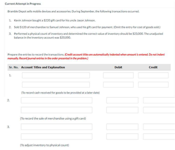 Current Attempt in Progress
Bramble Depot sells mobile devices and accessories. During September, the following transactions occurred.
1. Kevin Johnson bought a $220 gift card for his uncle Jason Johnson.
2. Sold $120 of merchandise to Samuel Johnson, who used his gift card for payment. (Omit the entry for cost of goods sold.)
3.
Performed a physical count of inventory and determined the correct value of inventory should be $23,000. The unadjusted
balance in the Inventory account was $20,000.
Prepare the entries to record the transactions. (Credit account titles are automatically indented when amount is entered. Do not indent
manually. Record journal entries in the order presented in the problem.)
Sr. No. Account Titles and Explanation
1.
2.
3.
(To record cash received for goods to be provided at a later date)
(To record the sale of merchandise using a gift card)
(To adjust inventory to physical count)
Debit
[[[[
Credit