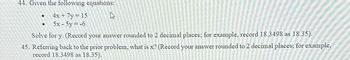 44. Given the following equations:
4x + 7y = 15
W
5x - 5y = -6
Solve for y. (Record your answer rounded to 2 decimal places; for example, record 18.3498 as 18.35).
45. Referring back to the prior problem, what is x? (Record your answer rounded to 2 decimal places; for example,
record 18.3498 as 18.35).
●