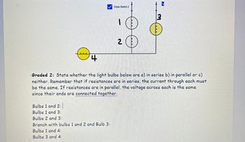 Close Switch 2
J
800
3
4
2
Graded 2: State whether the light bulbs below are a) in series b) in parallel or c)
neither. Remember that if resistances are in series, the current through each must
be the same. If resistances are in parallel, the voltage across each is the same
since their ends are connected together.
Bulbs 1 and 2:
Bulbs 1 and 3:
Bulbs 2 and 3:
Branch with bulbs 1 and 2 and Bulb 3:
Bulbs 1 and 4:
Bulbs 3 and 4: