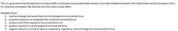 The U.S. government has threatened to increase tariffs on European luxury automobiles because of a trade imbalance between the United States and the European Union.
For American automakers like GM and Ford, this action would reflect
Multiple Choice
A. reactive strategy that would harm the technological environmental force.
B. proactive maneuver to manipulate the social environmental force.
C. positive result from regulatory environmental forces.
D. positive response to a technological environmental force.
E. negative impact as a result of adverse competitive, regulatory, and technological environmental forces