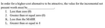 In order for a higher-cost alternative to be attractive, the value for the incremental net
present worth must be
I. Less than zero (0)
J. Greater than or equal zero (0)
K. Less than the MARR
L. Greater than or equal to 1