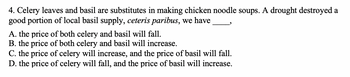 4. Celery leaves and basil are substitutes in making chicken noodle soups. A drought destroyed a
good portion of local basil supply, ceteris paribus, we have
A. the price of both celery and basil will fall.
B. the price of both celery and basil will increase.
C. the price of celery will increase, and the price of basil will fall.
D. the price of celery will fall, and the price of basil will increase.