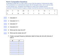 Part II: Computation Questions
A standard 6-sided die is a cube, which is one of the five platonic 3-dimensional solids.
The icosahedron is a 3-dimensional shape with 20 triangular sides, and is used as dice
in some games (e.g., Dungeons and Dragons) to allow more variable random
outcomes. Over the course of a game, a player records the outcome of several die rolls:
19
7
15
20
4
1
8
18
1
3
3
4
14
10
7
1
4
8
1. Calculate EX
2. Calculate E(X+1)
3. Calculate EX2
4. Calculate (EX)²
5. What was the mean die roll?
6. What was the median die roll?
7. Create a grouped frequency distribution table for these die rolls with intervals of
width 4
f
